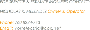 FOR SERVICE & ESTIMATE INQUIRIES CONTACT: NICHOLAS R. MELENDEZ Owner & Operator Phone: 760 822-9743
Email: voltelectric@cox.net